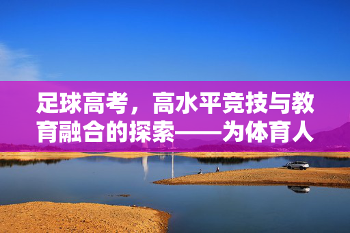 足球高考，高水平竞技与教育融合的探索——为体育人才成长开辟新路径