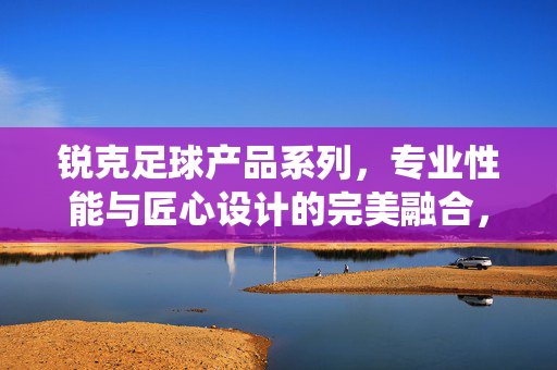 锐克足球产品系列,专业性能与匠心设计的完美融合,赋能足球运动的精彩演绎