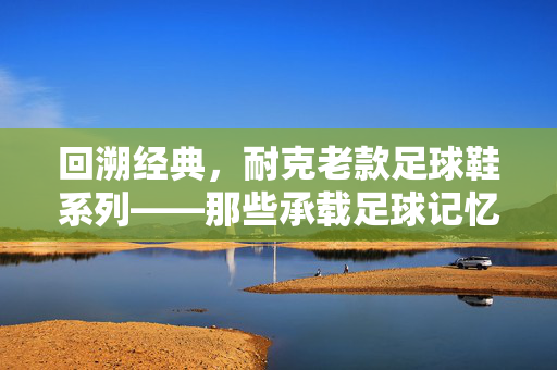 回溯经典，耐克老款足球鞋系列——那些承载足球记忆的复古传奇