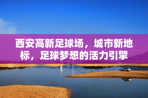 西安高新足球场,城市新地标,足球梦想的活力引擎