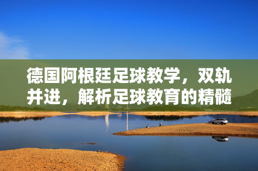 德国阿根廷足球教学，双轨并进，解析足球教育的精髓与差异