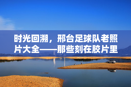 时光回溯，邢台足球队老照片大全——那些刻在胶片里的足球记忆