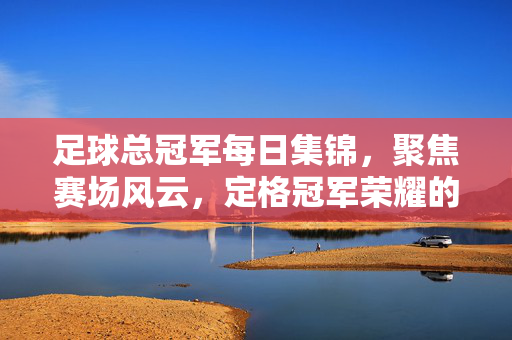 足球总冠军每日集锦，聚焦赛场风云，定格冠军荣耀的精彩瞬间，足球总冠军每日集锦，聚焦赛场风云，定格冠军荣耀瞬间