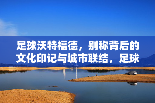 足球沃特福德，别称背后的文化印记与城市联结，足球沃特福德，别称背后的文化印记与城市联结