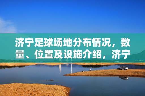 济宁足球场地分布情况，数量、位置及设施介绍，济宁足球场地分布情况，数量、位置及设施介绍