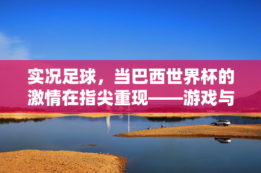 实况足球，当巴西世界杯的激情在指尖重现——游戏与足球盛宴的深度共鸣，实况足球，当巴西世界杯的激情在指尖重现——游戏与足球盛宴的深度共鸣