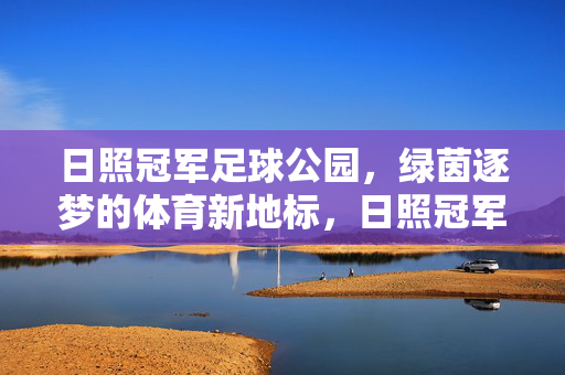 日照冠军足球公园，绿茵逐梦的体育新地标，日照冠军足球公园，绿茵逐梦的体育新地标