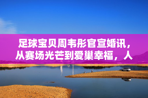 足球宝贝周韦彤官宣婚讯，从赛场光芒到爱巢幸福，人生再启新篇章