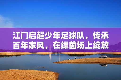 江门启超少年足球队，传承百年家风，在绿茵场上绽放足球梦想，江门启超少年足球队，传承百年家风，在绿茵场上绽放足球梦想