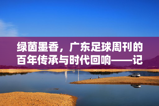 绿茵墨香，广东足球周刊的百年传承与时代回响——记广东足球周刊的薪火相传，绿茵墨香，广东足球周刊的百年传承与时代回响——记广东足球周刊的薪火相传