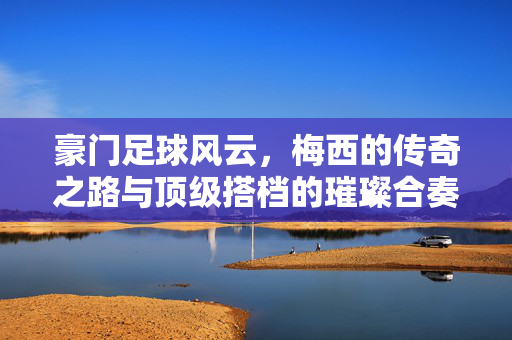 豪门足球风云，梅西的传奇之路与顶级搭档的璀璨合奏，豪门足球风云，梅西传奇之路与顶级搭档的璀璨合奏