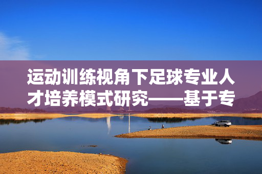 运动训练视角下足球专业人才培养模式研究——基于专业实践与技能发展的分析