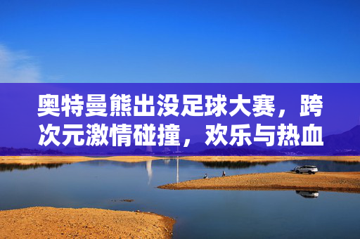 奥特曼熊出没足球大赛，跨次元激情碰撞，欢乐与热血齐飞！奥特曼熊出没足球大赛，跨次元激情碰撞，欢乐与热血齐飞！