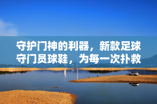 守护门神的利器，新款足球守门员球鞋，为每一次扑救提供极致支撑与性能