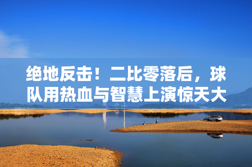 绝地反击！二比零落后，球队用热血与智慧上演惊天大翻盘