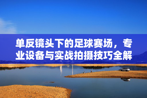 单反镜头下的足球赛场，专业设备与实战拍摄技巧全解析
