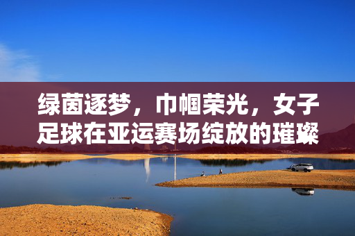 绿茵逐梦，巾帼荣光，女子足球在亚运赛场绽放的璀璨光芒，绿茵逐梦，巾帼荣光，女子足球在亚运赛场绽放的璀璨光芒