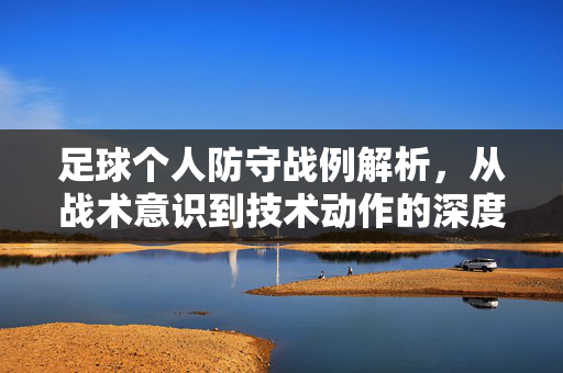 足球个人防守战例解析，从战术意识到技术动作的深度剖析