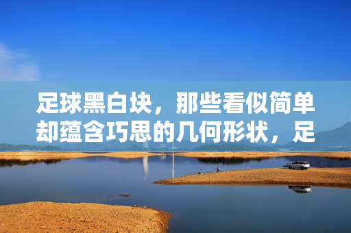 足球黑白块，那些看似简单却蕴含巧思的几何形状，足球黑白块，那些看似简单却蕴含巧思的几何形状