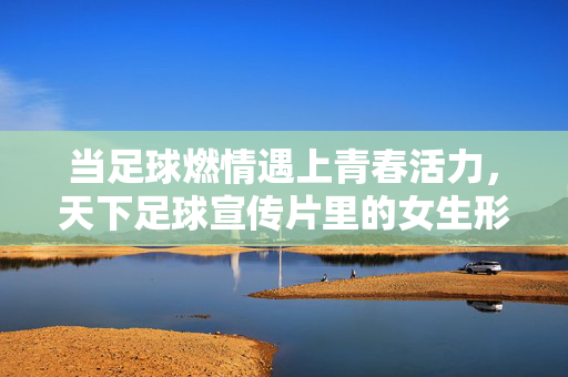 当足球燃情遇上青春活力，天下足球宣传片里的女生形象与时代共鸣，当足球燃情遇上青春活力，天下足球宣传片里的女生形象与时代共鸣