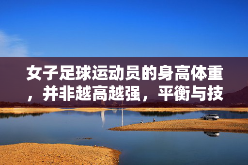 女子足球运动员的身高体重，并非越高越强，平衡与技巧更关键——解析位置差异与竞技核心
