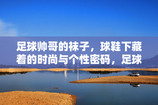 足球帅哥的袜子，球鞋下藏着的时尚与个性密码，足球帅哥的袜子，球鞋下藏着的时尚与个性密码