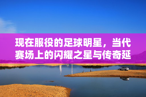 现在服役的足球明星，当代赛场上的闪耀之星与传奇延续，现在服役的足球明星，当代赛场上的闪耀之星与传奇延续