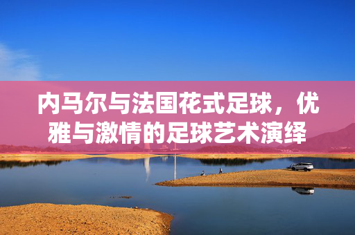 内马尔与法国花式足球，优雅与激情的足球艺术演绎