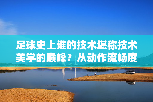 足球史上谁的技术堪称技术美学的巅峰？从动作流畅度到比赛中的艺术诠释，足球史上谁的技术堪称技术美学的巅峰？从动作流畅度到比赛中的艺术诠释