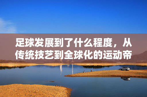 足球发展到了什么程度，从传统技艺到全球化的运动帝国，足球发展到了什么程度，从传统技艺到全球化的运动帝国