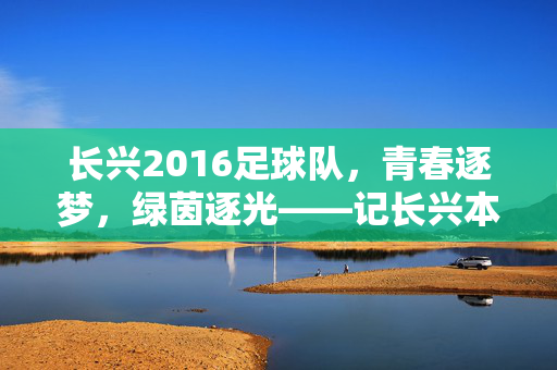长兴2016足球队，青春逐梦，绿茵逐光——记长兴本土足球的青春力量，长兴2016足球队，青春逐梦，绿茵逐光——记长兴本土足球的青春力量