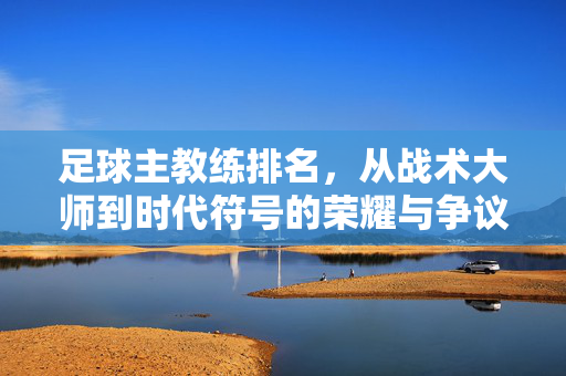 足球主教练排名，从战术大师到时代符号的荣耀与争议