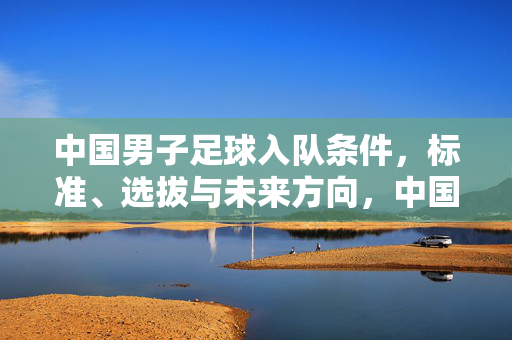 中国男子足球入队条件,标准、选拔与未来方向,中国男子足球入队条件、标准、选拔与未来方向
