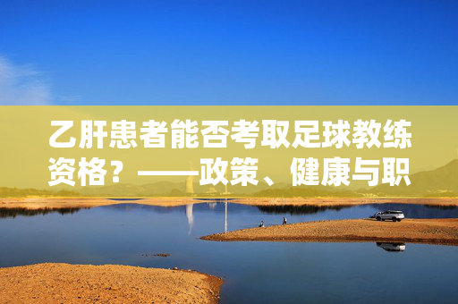 乙肝患者能否考取足球教练资格?——政策、健康与职业发展的多维解析,乙肝患者能否考取足球教练资格?——政策、健康与职业发展的多维解析