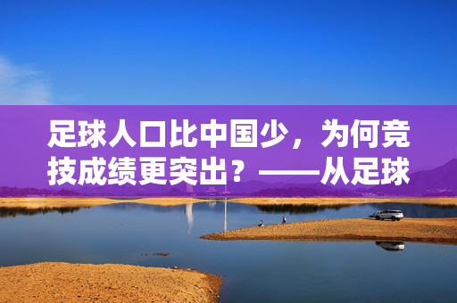 足球人口比中国少，为何竞技成绩更突出？——从足球人口到世界排名的深层逻辑，足球人口比中国少，为何竞技成绩更突出？——从足球人口到世界排名的深层逻辑