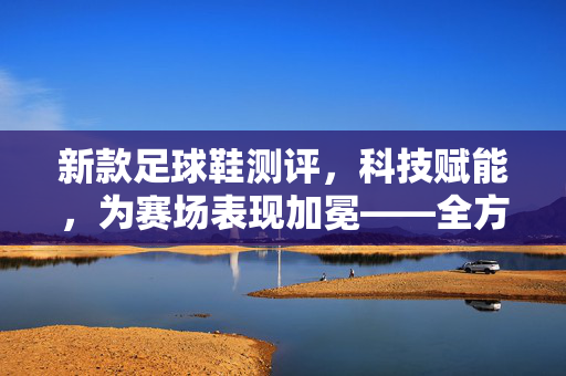 新款足球鞋测评，科技赋能，为赛场表现加冕——全方位解析设计与性能，新款足球鞋测评，科技赋能赛场表现，全方位解析设计与性能