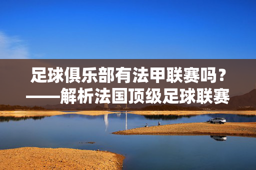 足球俱乐部有法甲联赛吗？——解析法国顶级足球联赛与俱乐部的内在联系，法国顶级足球联赛，法甲与俱乐部的内在联系解析