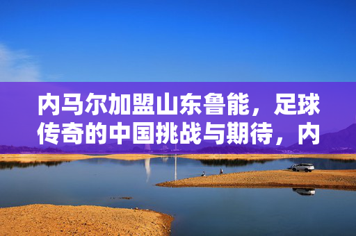 内马尔加盟山东鲁能，足球传奇的中国挑战与期待，内马尔加盟山东鲁能，足球传奇的中国挑战与期待