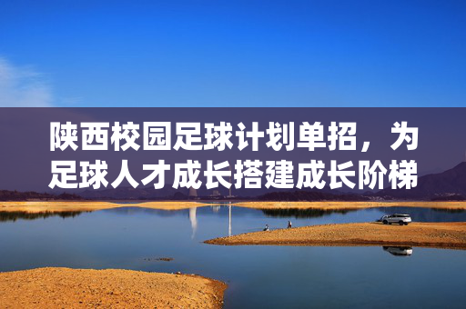 陕西校园足球计划单招，为足球人才成长搭建成长阶梯，助力体育强国建设，陕西校园足球计划单招，为足球人才成长搭建成长阶梯，助力体育强国建设