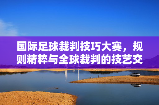 国际足球裁判技巧大赛，规则精粹与全球裁判的技艺交锋，国际足球裁判技巧大赛，规则精粹与全球裁判技艺交锋