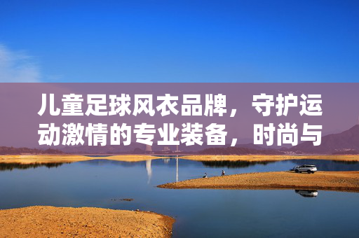 儿童足球风衣品牌，守护运动激情的专业装备，时尚与防护的完美平衡，儿童足球风衣品牌，专业装备守护运动激情，时尚与防护的完美平衡