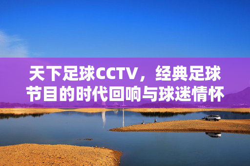 天下足球CCTV,经典足球节目的时代回响与球迷情怀,天下足球CCTV,经典足球节目的时代回响与球迷情怀