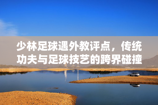 少林足球遇外教评点，传统功夫与足球技艺的跨界碰撞，少林足球遇外教评点，传统功夫与足球技艺的跨界碰撞