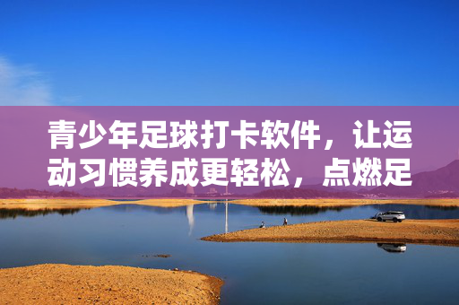 青少年足球打卡软件，让运动习惯养成更轻松，点燃足球热情的新引擎，青少年足球打卡软件，让运动习惯养成更轻松，点燃足球热情的新引擎