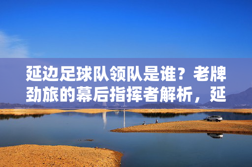 延边足球队领队是谁?老牌劲旅的幕后指挥者解析,延边足球队领队是谁?老牌劲旅的幕后指挥者解析