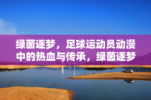 绿茵逐梦，足球运动员动漫中的热血与传承，绿茵逐梦，足球运动员动漫中的热血与传承