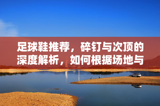 足球鞋推荐，碎钉与次顶的深度解析，如何根据场地与风格精准选鞋？