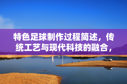 特色足球制作过程简述，传统工艺与现代科技的融合，特色足球制作过程简述，传统工艺与现代科技的融合