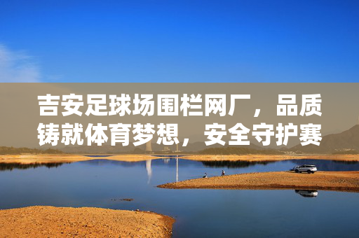 吉安足球场围栏网厂，品质铸就体育梦想，安全守护赛场风采，吉安足球场围栏网厂，品质铸就体育梦想，安全守护赛场风采