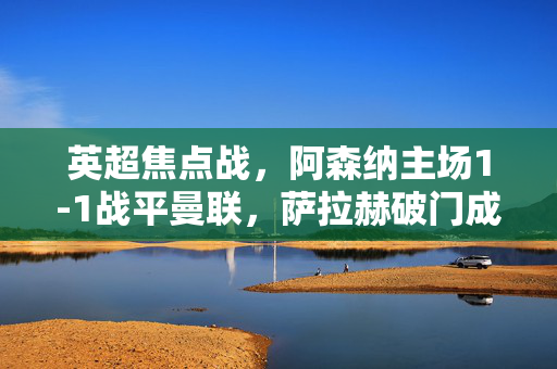 英超焦点战，阿森纳主场1-1战平曼联，萨拉赫破门成关键进球，英超焦点战，阿森纳1-1战平曼联 萨拉赫破门成关键进球